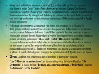 • Manes nació en Babilonia a comienzos del siglo III, y predicó su Fe por Persia y casi toda
  Asia, hasta la India y China. Vuelto a Persia fue muerto y murió en Suplicio. Su influencia
  extendida por Occidente fue un grave problema para el cristianismo. Su punto de partido fue el
  Dualismo irreductible del bien y el mal, de la luz y las tinieblas, de Dios y del Diablo, en suma. La
  vida entera es una lucha de los dos principios inconciliables. Al Maniqueísmo acudió San Agustín
  lleno de entusiasmo.
• En Cartago enseña retórica y elocuencia, y se dedica a la astrología y a la filosofía. En
  Milán, gracias al Obispo San Ambrosio, descubre la superioridad de la escritura, y sin ser aún
  católico, se aleja de la secta de Manes. El año 386 es una fecha decisiva, siente, en el huerto
  milanés, una crisis de llanto y desagrado de sí mismo, de arrepentimiento y ansiedad, hasta que
  oye una voz infantil que ordena: “TOLLE, LEGE” (TOMA Y LEE).Agustín coge el Nuevo
  Testamento lee un versículo de la Epístola a los Romanos que alude ala vida de Cristo frente a
  los apetitos de la carne. Se siente transformado y libre, lleno de luz; el obstáculo de la
  sensualidad desaparece en él. Desde este momento su vida es otra, y se dedica íntegramente
  al a Dios y a su actividad religiosa y teológica. En agosto del año 430 Agustín muere en Hipona.
• Obras: Las obras más importantes son referentes a la dogmática y teología:
  “Los 13 libros de las confessiones”, un libro autobiográfico, de interés filosófico. “ De
    Civitate Dei” la ciudad de Dios; “De beata Vita, contra académicos y “De Ordinem”, además
    “La Soliloquia” y el “De Trinitate”.
 