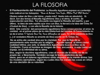 LA FILOSOFIA
•   El Planteamiento del Problema: La Filosofía Agustiana expresa un contenido
    más radical en los Soloquios: “Deum     et Animam Scire Cupio. Nihilne Plus? Nihil Omnino”
    (Quiero saber de Dios y del Alma, ¿nada más?            Nada más en absoluto). Es
    decir, Son dos temas el filosofía Agustiniana: Dios y el Alma. El centro de
    especulación será Dios. Por otra parte nos legará la Filosofía del espíritu; y por
    último, la idea de este espíritu que vive con Dios, lo llevará a la idea del Civitas Dei
    (Ciudad de Dios), y con ella la filosofía de la historia.
•   DIOS: Este carácter del pensamiento agustiniano tiene consecuencias: el amor, la
    caridad , en el primer plano de la vida intelectual del hombre. El Conocimiento no
    se da si amor. Si Sapiente Deus Est, Verus philosophus est amator Dei (Si la sabiduría es Dios
    [...] el verdadero filósofo es amante de Dios) escrito en De Civitate Dei.
     No se entra ala verdad sino por la claridad. Por eso la Raíz de su
    pensamiento esta movido por la religión. Agustín apoya al Alma como
    realidad Intima, por esto, la dialéctica Agustiniana busca a Dios en la
    Confesión. Como el hombre es imagen de Dios, encuentra a este como un
    espejo, en la intimidad de su alma.
    Dios, según la doctrina agustiniana, creo el mundo de la nada, no de su
    propio ser, y libremente. También recoge la teoría platónica de las
    ideas, pero en el sistema agustiniano están alojados en la mente divina: Son
    los modelos ejemplares, según los cuales Dios ha creado las cosas en virtud
    de una decisión de su voluntad.
 