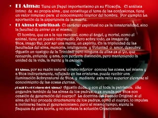 • El Alma: Tiene un Papel importantísimo en su Filosofía.            El análisis
    íntimo de su propia alma , que constituye el tema de las confesiones, tiene
    un valor inmenso para el conocimiento interior del hombre. Por ejemplo: La
    aportación de la experiencia de la muerte.
•   El Alma Espiritual: El carácter espiritual no es la inmaterialidad, sino
    la facultad de entrar en sí mismo.
     El hombre, que es a la vez racional, como el ángel, y mortal, como el
    animal, tiene un puesto intermedio. Pero sobre todo, es imagen de
    Dios, imago Dei, por ser una mente, un espíritu. En la triplicidad de las
    facultades del alma, memoria, inteligencia y Voluntad o amor, descubre
    Agustín un vestigio de la Trinidad; pero ninguna de ellas es el Yo, que
    recuerda, entiende y ama, con perfecta distinción, pero manteniendo la
    unidad de la vida, la mente y la esencia.

    El Alma, por   su razón natural o ratio inferior conoce las cosas, así misma y
    a Dios indirectamente, reflejado en las criaturas, puede recibir una
    iluminación Sobrenatural de Dios, y mediante esta ratio superior elevarse al
    conocimiento de las cosas eternas.
    ¿Cuál Es el Origen del Alma? Agustín duda, y con el toda la patrística. ¿Se
    engendra también de las almas de los padres, o es creada por Dios con
    ocasión de generación del cuerpo? La doctrina del Pecado Original: si el
    alma del hijo procede directamente de los padres, como el cuerpo, lo impulsa
    a inclinarse hacia el generacionismo, pero al mismo tiempo, siente la
    flaqueza de esta teoría, y no rechaza la solución Creacionista
 