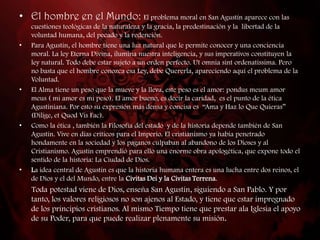 • El hombre en el Mundo: El problema moral en San Agustín aparece con las
    cuestiones teológicas de la naturaleza y la gracia, la predestinación y la libertad de la
    voluntad humana, del pecado y la redención.
•   Para Agustín, el hombre tiene una luz natural que le permite conocer y una conciencia
    moral. La ley Eterna Divina, ilumina nuestra inteligencia, y sus imperativos constituyen la
    ley natural. Todo debe estar sujeto a un orden perfecto. Ut omnia sint ordenatissima. Pero
    no basta que el hombre conozca esa Ley, debe Quererla, apareciendo aquí el problema de la
    Voluntad.
•   El Alma tiene un peso que la mueve y la lleva, este peso es el amor: pondus meum amor
    meus ( mi amor es mi peso). El amor bueno, es decir la caridad, es el punto de la ética
    Agustiniana. Por esto su expresión más densa y concisa es “Ama y Haz lo Que Quieras”
    (Dilige, et Quod Vis Fac).
•   Como la ética , también la Filosofía del estado y de la historia depende también de San
    Agustín. Vive en días críticos para el Imperio. El cristianismo ya había penetrado
    hondamente en la sociedad y los paganos culpaban al abandono de los Dioses y al
    Cristianismo. Agustín emprendió para ello una enorme obra apologética, que expone todo el
    sentido de la historia: La Ciudad de Dios.
•   La idea central de Agustín es que la historia humana entera es una lucha entre dos reinos, el
    de Dios y el del Mundo, entre la Civitas Dei y la Civitas Terrena.
    Toda potestad viene de Dios, enseña San Agustín, siguiendo a San Pablo. Y por
    tanto, los valores religiosos no son ajenos al Estado, y tiene que estar impregnado
    de los principios cristianos. Al mismo Tiempo tiene que prestar ala Iglesia el apoyo
    de su Poder, para que puede realizar plenamente su misión.
 