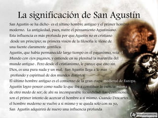 La significación de San Agustín
San Agustín-se ha dicho- es el último hombre antiguo y el primer hombre
moderno. La antigüedad, pues, nutre el pensamiento Agustiniano.
Esta influencia es más profunda por que Agustín no es cristiano
 desde un principio; su primera visión de la filosofía le viene de
una fuente claramente gentílica.
Agustín, que había permanecido largo tiempo en el paganismo, veía el
Mundo con ojos paganos, y entiende en su plenitud la maravilla del
mundo antiguo . Pero desde el cristianismo, le parece que esto sin
Dios, es una pura nada y un mal. San Agustín llega a lo mas
 profundo y espiritual de dos mundos distintos.
El último hombre antiguo es el comienzo de la gran etapa medieval de Europa.
Agustín logro poseer como nadie lo que iba a constituir la esencia misma
de otro modo de ser; de ahí su incomparable fecundidad. Las Confesiones,
son el primer intento de acercar el hombre a sí mismo. Cuando Descartes
el hombre moderno se vuelve a si mismo y se queda solo con su yo,
San Agustín adquirirá de nuevo una influencia profunda
 
