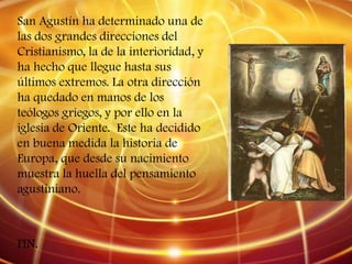San Agustín ha determinado una de
las dos grandes direcciones del
Cristianismo, la de la interioridad, y
ha hecho que llegue hasta sus
últimos extremos. La otra dirección
ha quedado en manos de los
teólogos griegos, y por ello en la
iglesia de Oriente. Este ha decidido
en buena medida la historia de
Europa, que desde su nacimiento
muestra la huella del pensamiento
agustiniano.



FIN.
 
