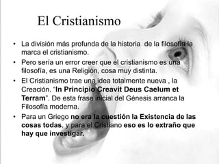 El Cristianismo
• La división más profunda de la historia de la filosofía la
  marca el cristianismo.
• Pero sería un error creer que el cristianismo es una
  filosofía, es una Religión, cosa muy distinta.
• El Cristianismo trae una idea totalmente nueva , la
  Creación. “In Principio Creavit Deus Caelum et
  Terram”. De esta frase inicial del Génesis arranca la
  Filosofía moderna.
• Para un Griego no era la cuestión la Existencia de las
  cosas todas, y para el Cristiano eso es lo extraño que
  hay que investigar.
 
