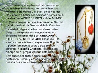 El problema queda planteado de dos modos
esencialmente distintos: Así como hay dos
mundos, este mundo y el otro, en la vida del
Cristiano va a haber dos sentidos distintos de la
palabra Ser: el SER DE DIOS y el del MUNDO.
El Concepto que permite interpretar el Ser del
mundo desde el de Dios es el de la Creación.
La verdad religiosa de la creación es quien
obliga a interpretar ese ser, y plantea el
problema filosófico del SER CREADOR
(DIOS), y del SER CREADO (Criatura). De
este modo el cristianismo que no es filosofía
, puede llamarse, gracias a este sentido
concreto, Filosofía Cristiana, filosofía que
emerge de su propia realidad ante Dios.
Esto sucede en toda la filosofía Europea
posterior a Grecia, y en los primeros siglos de
nuestra Era y en la Filosofía Medieval.
 
