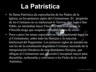La Patrística
• Se llama Patrística ala especulación de los Padres de la
  Iglesia, en los primeros siglos del Cristianismo. El propósito
  de los Cristianos no es intelectual ni Teórico. San Juan o San
  Pablo, no intentaban hacer Filosofía; otra cosa es que le
  Filosofía tenga que ocuparse ineludiblemente de ellos.
• Poco a poco los temas especulativos van adquiriendo lugar en
  el Cristianismo, sobre todo las Herejías y la reacción
  Intelectual del Paganismo. Los primeros siglos de nuestra era
  son los de la constitución dogmática Cristiana, naciendo de la
  interpretación Ortodoxa de esta abundantes Herejías, que
  obligan al Cristianismo una precisión Conceptual mayor para
  discutirlas, rechazarlas y convencer a los Fieles de la verdad
  Auténtica.
 