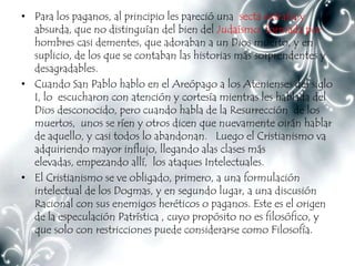 • Para los paganos, al principio les pareció una secta extraña y
  absurda, que no distinguían del bien del Judaísmo, formada por
  hombres casi dementes, que adoraban a un Dios muerto, y en
  suplicio, de los que se contaban las historias más sorprendentes y
  desagradables.
• Cuando San Pablo hablo en el Areópago a los Atenienses del siglo
  I, lo escucharon con atención y cortesía mientras les hablada del
  Dios desconocido, pero cuando habla de la Resurrección de los
  muertos, unos se ríen y otros dicen que nuevamente oirán hablar
  de aquello, y casi todos lo abandonan. Luego el Cristianismo va
  adquiriendo mayor influjo, llegando alas clases más
  elevadas, empezando allí, los ataques Intelectuales.
• El Cristianismo se ve obligado, primero, a una formulación
  intelectual de los Dogmas, y en segundo lugar, a una discusión
  Racional con sus enemigos heréticos o paganos. Este es el origen
  de la especulación Patrística , cuyo propósito no es filosófico, y
  que solo con restricciones puede considerarse como Filosofía.
 