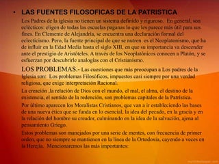 • LAS FUENTES FILOSOFICAS DE LA PATRISTICA
  Los Padres de la iglesia no tienen un sistema definido y riguroso. En general, son
  eclécticos: eligen de todas las escuelas paganas lo que les parece más útil para sus
  fines. En Clemente de Alejandría, se encuentra una declaración formal del
  eclecticismo. Pero, la fuente principal de que se nutren es el Neoplatonismo, que ha
  de influir en la Edad Media hasta el siglo XIII, en que su importancia va descender
  ante el prestigio de Aristóteles. A través de los Neoplatónicos conocen a Platón, y se
  esfuerzan por descubrirle analogías con el Cristianismo.
  LOS PROBLEMAS.- Las cuestiones que más preocupan a Los padres de la
  Iglesia son: Los problemas Filosóficos, impuestos casi siempre por una verdad
  religiosa, que exige interpretación Racional.
  La creación ,la relación de Dios con el mundo, el mal, el alma, el destino de la
  existencia, el sentido de la redención, son problemas capitales de la Patrística.
  Por último aparecen los Moralistas Cristianos, que van a ir estableciendo las bases
  de una nueva ética que se funda en lo esencial, la idea del pecado, en la gracia y en
  la relación del hombre su creador, culminando en la idea de la salvación, ajena al
  pensamiento Griego.
  Estos problemas son manejados por una serie de mentes, con frecuencia de primer
  orden, que no siempre se mantienen en la línea de la Ortodoxia, cayendo a veces en
  la Herejía. Mencionaremos las más importantes:
 