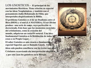 LOS GNOSTICOS.-              El principal de los
movimientos Heréticos. Tiene relación en especial
con las ideas Neoplatónicas, y también con el
pensamiento Judío Helenizado de Filón, que
interpretaba alegóricamente la Biblia.
El problema Gnóstico es el de un Dualismo entre el
Bien (DIOS) y el mal (LA MATERIA). El ser Divino
produce una serie de eones, cuya perfección va
decreciendo. Esto hace que los momentos esenciales
del cristianismo, como la creación del
mundo, adquieran un carácter natural. Una idea
fundamental Gnóstica es la Restitución de todas las
cosas a su Propio Lugar.
El saber Gnóstico es una ciencia o iluminación
especial Superior, que es llamada Gnosis. Estas
ideas solo pueden conciliarse con los textos sagrados
Cristianos recurriendo ala interpretación alegórica
 y por esto caen los gnósticos en la Herejía.
 