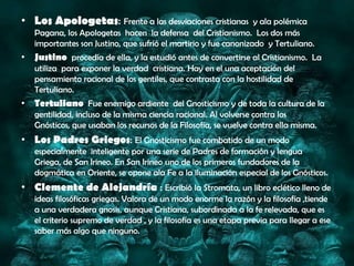 • Los Apologetas: Frente a las desviaciones cristianas           y ala polémica
   Pagana, los Apologetas hacen la defensa del Cristianismo. Los dos más
   importantes son Justino, que sufrió el martirio y fue canonizado y Tertuliano.
• Justino procedía de ella, y la estudió antes de convertirse al Cristianismo. La
   utiliza para exponer la verdad cristiana. Hay en el una aceptación del
   pensamiento racional de los gentiles, que contrasta con la hostilidad de
   Tertuliano.
• Tertuliano Fue enemigo ardiente del Gnosticismo y de toda la cultura de la
   gentilidad, incluso de la misma ciencia racional. Al volverse contra los
   Gnósticos, que usaban los recursos de la Filosofía, se vuelve contra ella misma.
• Los Padres Griegos: El Gnosticismo fue combatido de un modo
   especialmente inteligente por una serie de Padres de formación y lengua
   Griega, de San Irineo. En San Irineo uno de los primeros fundadores de la
   dogmática en Oriente, se opone ala Fe a la iluminación especial de los Gnósticos.
• Clemente de Alejandría : Escribió la Stromata, un libro eclético lleno de
   ideas filosóficas griegas. Valora de un modo enorme la razón y la filosofía ,tiende
   a una verdadera gnosis, aunque Cristiana, subordinada a la fe relevada, que es
   el criterio supremo de verdad , y la filosofía es una etapa previa para llegar a ese
   saber más algo que ninguno.
 
