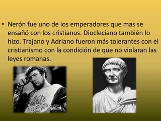 Nerón fue uno de los emperadores que mas se ensañó con los cristianos. Diocleciano también lo hizo. Trajano y Adriano fueron más tolerantes con el cristianismo con la condición de que no violaran las leyes romanas.