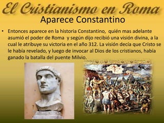 Aparece ConstantinoEntonces aparece en la historia Constantino,  quién mas adelante asumió el poder de Roma  y según dijo recibió una visión divina, a la cual le atribuye su victoria en el año 312. La visión decía que Cristo se le había revelado, y luego de invocar al Dios de los cristianos, había ganado la batalla del puente Milvio.