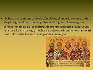 En base a esta supuesta revelación divina, el imperio comenzó a dejar de perseguir a los cristianos y a tratar de lograr unidad religiosa.   El mayor enemigo de los mártires de pronto comenzó a invitar a una alianza a los cristianos, y muchos se unieron al imperio  formando así una unión entre los antes mas grandes enemigos.