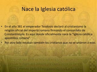 Nace la Iglesia católicaEn el año 381 el emperador Teodosio declaró al cristianismo la religión oficial del imperio romano firmando el concordato de Constantinopla. Es aquí donde oficialmente nace la “Iglesia católica apostólica romana”.Por otro lado estaban también los cristianos que no se unieron a esto.
