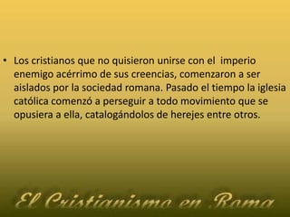 Los cristianos que no quisieron unirse con el  imperio enemigo acérrimo de sus creencias, comenzaron a ser aislados por la sociedad romana. Pasado el tiempo la iglesia católica comenzó a perseguir a todo movimiento que se opusiera a ella, catalogándolos de herejes entre otros.