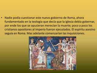 Nadie podía cuestionar este nuevo gobierno de Roma, ahora fundamentado en la teología que decía que la iglesia debía gobernar, por ende los que se opusieran merecían la muerte; poco a poco los cristianos opositores al imperio fueron ejecutados. El espíritu asesino seguía en Roma. Mas adelante comenzarían las inquisiciones. 