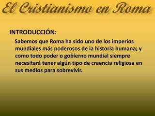 INTRODUCCIÓN:    Sabemos que Roma ha sido uno de los imperios mundiales más poderosos de la historia humana; y como todo poder o gobierno mundial siempre necesitará tener algún tipo de creencia religiosa en sus medios para sobrevivir.
