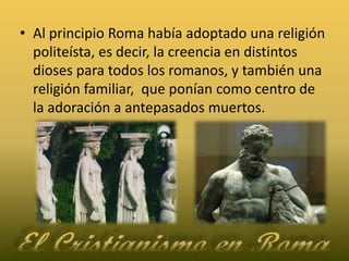 Al principio Roma había adoptado una religión politeísta, es decir, la creencia en distintos dioses para todos los romanos, y también una religión familiar,  que ponían como centro de la adoración a antepasados muertos.
