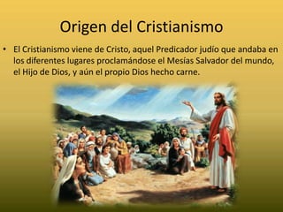 Origen del CristianismoEl Cristianismo viene de Cristo, aquel Predicador judío que andaba en los diferentes lugares proclamándose el Mesías Salvador del mundo, el Hijo de Dios, y aún el propio Dios hecho carne.