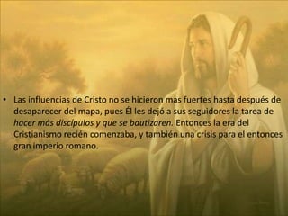Las influencias de Cristo no se hicieron mas fuertes hasta después de desaparecer del mapa, pues Él les dejó a sus seguidores la tarea de hacer más discípulos y que se bautizaren. Entonces la era del Cristianismo recién comenzaba, y también una crisis para el entonces gran imperio romano.