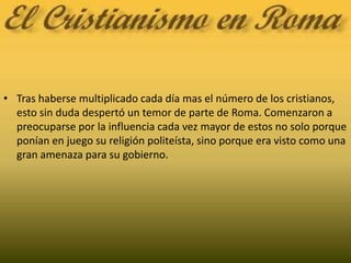 Tras haberse multiplicado cada día mas el número de los cristianos, esto sin duda despertó un temor de parte de Roma. Comenzaron a preocuparse por la influencia cada vez mayor de estos no solo porque ponían en juego su religión politeísta, sino porque era visto como una gran amenaza para su gobierno.