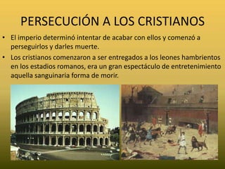 PERSECUCIÓN A LOS CRISTIANOSEl imperio determinó intentar de acabar con ellos y comenzó a perseguirlos y darles muerte. Los cristianos comenzaron a ser entregados a los leones hambrientos en los estadios romanos, era un gran espectáculo de entretenimiento  aquella sanguinaria forma de morir.