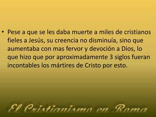 Pese a que se les daba muerte a miles de cristianos fieles a Jesús, su creencia no disminuía, sino que aumentaba con mas fervor y devoción a Dios, lo que hizo que por aproximadamente 3 siglos fueran incontables los mártires de Cristo por esto.