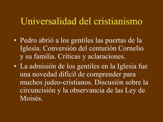 Universalidad del cristianismo Pedro abrió a los gentiles las puertas de la Iglesia. Conversión del centurión Cornelio y su familia. Críticas y aclaraciones. La admisión de los gentiles en la Iglesia fue una novedad difícil de comprender para muchos judeo-cristianos. Discusión sobre la circuncisión y la observancia de las Ley de Moisés. 