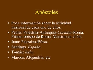 Apóstoles Poca información sobre la actividad misional de cada uno de ellos. Pedro: Palestina-Antioquía- Corintio -Roma. Primer obispo de Roma. Martirio en el 64. Juan: Palestina-Éfeso. Santiago.  España Tomás:  India Marcos: Alejandría, etc 