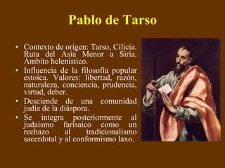 Pablo de Tarso Contexto de origen: Tarso, Cilicia. Ruta del Asia Menor a Siria. Ámbito helenístico. Influencia de la filosofía popular estoica. Valores: libertad, razón, naturaleza, conciencia, prudencia, virtud, deber. Desciende de una comunidad judía de la diáspora. Se integra posteriormente al judaísmo farisaico como un rechazo al tradicionalismo sacerdotal y al conformismo laxo. 