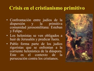 Crisis en el cristianismo primitivo Confrontación entre judíos de la dispersión y la primitiva comunidad jerosomilitana: Esteban y Felipe.  Los helenistas se ven obligados a huir de Jerusalén y predicar fuera. Pablo forma parte de los judíos rigoristas que se enfrentan a la corriente helenística de la diáspora. Este es el contexto de la persecución contra los cristianos. 