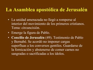 La Asamblea apostólica de Jerusalén   La unidad amenazada no llegó a romperse al interior del movimiento de los primeros cristianos. Tema: circuncisión. Emerge la figura de Pablo. Concilio de Jerusalén  (49). Testimonio de Pablo y Bernabé. Se acordó no imponer cargas superfluas a los conversos gentiles. Guardarse de la fornicación y abstenerse de comer carnes no sangradas o sacrificadas a los ídolos. 
