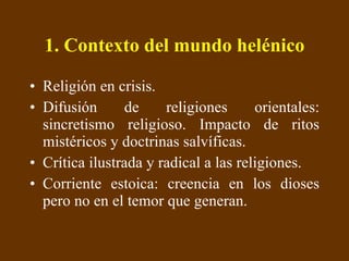 1. Contexto del mundo helénico Religión en crisis. Difusión de religiones orientales: sincretismo religioso. Impacto de ritos mistéricos y doctrinas salvíficas. Crítica ilustrada y radical a las religiones. Corriente estoica: creencia en los dioses pero no en el temor que generan. 
