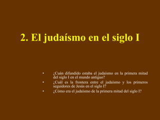 2. El judaísmo en el siglo I ¿Cuán difundido estaba el judaísmo en la primera mitad del siglo I en el mundo antiguo? ¿Cuál es la frontera entre el judaísmo y los primeros seguidores de Jesús en el siglo I? ¿Cómo era el judaísmo de la primera mitad del siglo I? 