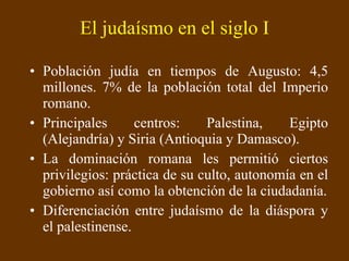 El judaísmo en el siglo I Población judía en tiempos de Augusto: 4,5 millones. 7% de la población total del Imperio romano. Principales centros: Palestina, Egipto (Alejandría) y Siria (Antioquia y Damasco). La dominación romana les permitió ciertos privilegios: práctica de su culto, autonomía en el gobierno así como la obtención de la ciudadanía. Diferenciación entre judaísmo de la diáspora y el palestinense. 