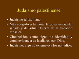 Judaísmo palestinense   Judaísmo jerosolitano.  Más apegado a la Torá, la observancia del sábado y del ritual. Fuerza de la tradición farisaica. Circuncisión como signo de identidad y como evidencia de la alianza con Dios. Judaísmo: algo no extensivo a los no judíos. 