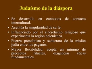 Judaísmo de la diáspora Se desarrolla en contextos de contacto intercultural.  Acentúa la singularidad de su fe.  Influenciado por el sincretismo religioso que experimenta la región helenística. Fuerza proselitista y seductora de la misión judía entre los paganos.  Mayor flexibilidad: acepta un mínimo de preceptos rituales, exigencias éticas fundamentales. 