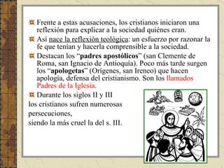 Frente a estas acusaciones, los cristianos iniciaron una reflexión para explicar a la sociedad quiénes eran.  Así  nace la reflexión teológica : un esfuerzo por razonar la fe que tenían y hacerla comprensible a la sociedad. Destacan los “ padres apostólicos ” (san Clemente de Roma, san Ignacio de Antioquía). Poco más tarde surgen los “ apologetas ” (Orígenes, san Ireneo) que hacen apología, defensa del cristianismo. Son los  llamados Padres de la Iglesia. Durante los siglos II y III  los cristianos sufren numerosas  persecuciones,  siendo la más cruel la del s. III.  