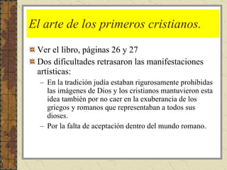 El arte de los primeros cristianos.  Ver el libro, páginas 26 y 27 Dos dificultades retrasaron las manifestaciones artísticas: En la tradición judía estaban rigurosamente prohíbidas las imágenes de Dios y los cristianos mantuvieron esta idea también por no caer en la exuberancia de los griegos y romanos que representaban a todos sus dioses. Por la falta de aceptación dentro del mundo romano. 