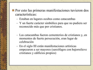 Por esto las primeras manifestaciones tuvieron dos características: Estaban en lugares ocultos como catacumbas  Y un fuerte carácter simbólico para que no pudiera ser reconocido más que por cristianos. Las catacumbas fueron cementerios de cristianos y, en momentos de fuerte persecución, eran lugar de celebración En el siglo III están manifestaciones artísticas empezaron a ser mayores (sarcófagos con bajorrelieve cristianos y edificios propios) 