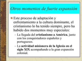 Otros momentos de fuerte expansión Este proceso de adaptación y enfrentamiento a la cultura dominante, el cristianismo lo ha tenido siempre, pero ha habido dos momentos muy especiales: La llegada del  cristianismo a América , junto con los conquistadores españoles y portugueses. La  actividad misionera de la Iglesia en el siglo XIX  acompañando a la gran expansión colonial.  