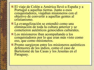 El viaje de Colón a América llevó a España y a Portugal a aquellas tierras. Junto a esos conquistadores, viajaban misioneros con el objetivo de convertir a aquellas gentes al cristianismo. La evangelización se entendió como una eliminación de toda la cultura anterior y se cometieron auténticos genocidios culturales. Los misioneros iban acompañando a los conquistadores por lo que eran más visto como eso, que como misioneros. Pronto surgieron entre los misioneros auténticos defensores de los indios, como el caso de Bartolomé de las Casas y los Jesuitas en el Paraguay. 