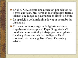 En el s. XIX, existía una atracción por relatos de tierras exóticas, proliferaban los viajes por tierras lejanas que luego se plasmaban en libros de éxito. La aparición de la máquina de vapor acortaba las distancias. En este contexto, surge en la Iglesia un nuevo impulso misionero por el Papa Gregorio XVI: condena la esclavitud y trabaja por crear iglesias locales y favorecer al clero indígena. Es el momento de la evangelización en Oceanía y África.  