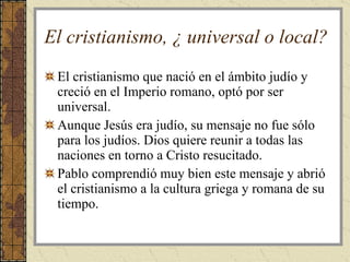 El cristianismo, ¿ universal o local? El cristianismo que nació en el ámbito judío y creció en el Imperio romano, optó por ser universal. Aunque Jesús era judío, su mensaje no fue sólo para los judíos. Dios quiere reunir a todas las naciones en torno a Cristo resucitado. Pablo comprendió muy bien este mensaje y abrió el cristianismo a la cultura griega y romana de su tiempo.  