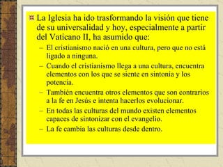 La Iglesia ha ido trasformando la visión que tiene de su universalidad y hoy, especialmente a partir del Vaticano II, ha asumido que: El cristianismo nació en una cultura, pero que no está ligado a ninguna. Cuando el cristianismo llega a una cultura, encuentra elementos con los que se siente en sintonía y los potencia. También encuentra otros elementos que son contrarios a la fe en Jesús e intenta hacerlos evolucionar. En todas las culturas del mundo existen elementos capaces de sintonizar con el evangelio. La fe cambia las culturas desde dentro.  