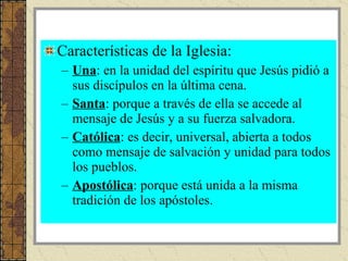 Características de la Iglesia: Una : en la unidad del espíritu que Jesús pidió a sus discípulos en la última cena. Santa : porque a través de ella se accede al mensaje de Jesús y a su fuerza salvadora. Católica : es decir, universal, abierta a todos como mensaje de salvación y unidad para todos los pueblos. Apostólica : porque está unida a la misma tradición de los apóstoles.  
