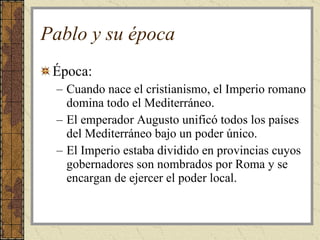 Pablo y su época Época: Cuando nace el cristianismo, el Imperio romano domina todo el Mediterráneo.  El emperador Augusto unificó todos los países del Mediterráneo bajo un poder único. El Imperio estaba dividido en provincias cuyos gobernadores son nombrados por Roma y se encargan de ejercer el poder local.  