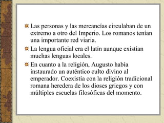 Las personas y las mercancías circulaban de un extremo a otro del Imperio. Los romanos tenían una importante red viaria. La lengua oficial era el latín aunque existían muchas lenguas locales. En cuanto a la religión, Augusto había instaurado un auténtico culto divino al emperador. Coexistía con la religión tradicional romana heredera de los dioses griegos y con múltiples escuelas filosóficas del momento.  