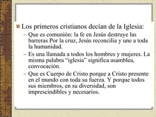 Los primeros cristianos decían de la Iglesia:  Que es comunión: la fe en Jesús destruye las barreras Por la cruz, Jesús reconcilia y une a toda la humanidad.  Es una llamada a todos los hombres y mujeres. La misma palabra “iglesia” significa asamblea, convocación.  Que es Cuerpo de Cristo porque a Cristo presente en el mundo con toda su fuerza. Y porque todos sus miembros, en su diversidad, son imprescindibles y necesarios.  