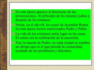 En esta época aparece el fenómeno de las persecuciones. Al principio de los mismos judíos y después de los romanos. Nerón, en el año 64, les acusó de incendiar Roma. En ésta época fueron martirizados Pedro y Pablo. La vida de los cristianos tenía lugar en las casas. El centro era la celebración de la eucaristía. Tras la muerte de Pedro, en cada ciudad se nombra un obispo que es el que preside la comunidad, ayudado de los presbíteros y diáconos.  