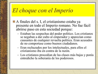 El choque con el Imperio A finales del s. I, el cristianismo estaba ya presente en todo el Imperio romano. No fue fácil abrirse paso en esta sociedad porque: Estaban las sospechas del poder político. Los cristianos se negaban a dar culto al emperador y aparecían como causantes de cualquier revuelta política. Eran acusados de no comportase como buenos ciudadanos. Eran rechazados por los intelectuales, para ellos el cristianismo iba en contra de la razón. Los cristianos procedían de las clases más bajas y ponía entredicho la soberanía de los poderosos. 